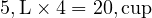  5 , \text{L} \times 4 = 20 , \text{cup} 