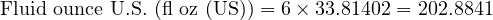  \text{Fluid ounce U.S. (fl oz (US))} = 6 \times 33.81402 = 202.8841 